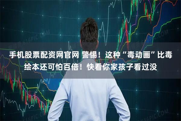 手机股票配资网官网 警惕！这种“毒动画”比毒绘本还可怕百倍！快看你家孩子看过没