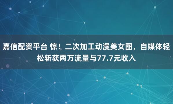 嘉信配资平台 惊！二次加工动漫美女图，自媒体轻松斩获两万流量与77.7元收入