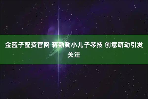 金篮子配资官网 蒋勤勤小儿子琴技 创意萌动引发关注