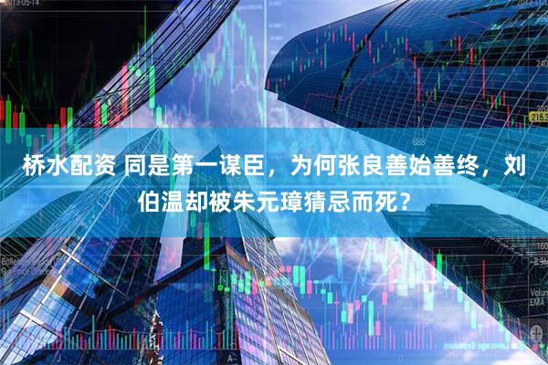 桥水配资 同是第一谋臣，为何张良善始善终，刘伯温却被朱元璋猜忌而死？