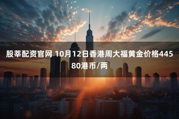 股莘配资官网 10月12日香港周大福黄金价格44580港币/两