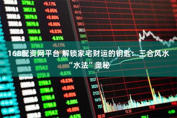 168配资网平台 解锁家宅财运的钥匙：三合风水“水法”奥秘