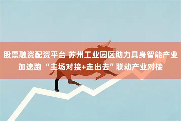 股票融资配资平台 苏州工业园区助力具身智能产业加速跑 “主场对接+走出去”联动产业对接