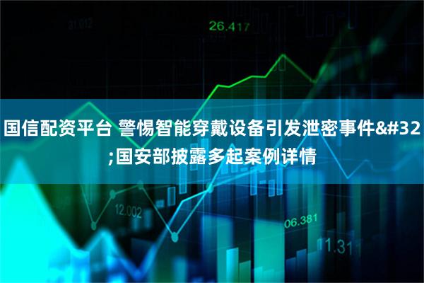 国信配资平台 警惕智能穿戴设备引发泄密事件 国安部披露多起案例详情