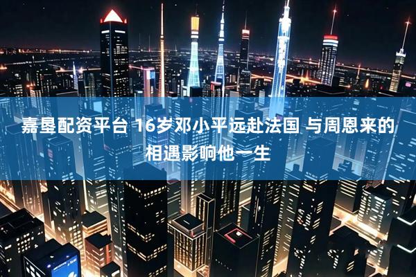 嘉垦配资平台 16岁邓小平远赴法国 与周恩来的相遇影响他一生