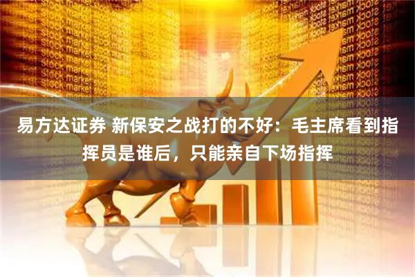 易方达证券 新保安之战打的不好：毛主席看到指挥员是谁后，只能亲自下场指挥