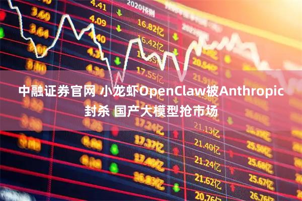 中融证券官网 小龙虾OpenClaw被Anthropic封杀 国产大模型抢市场