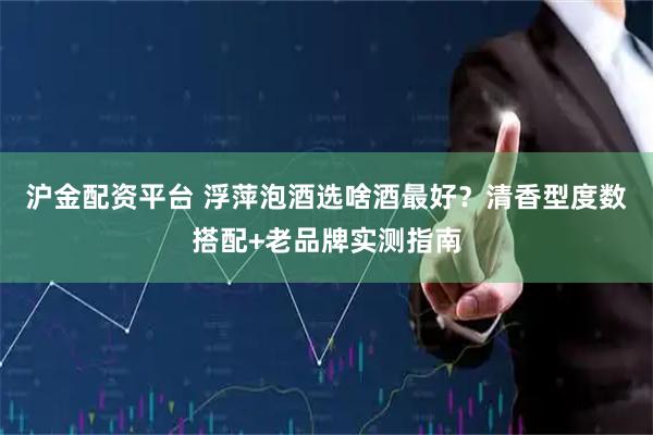 沪金配资平台 浮萍泡酒选啥酒最好？清香型度数搭配+老品牌实测指南