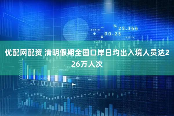优配网配资 清明假期全国口岸日均出入境人员达226万人次