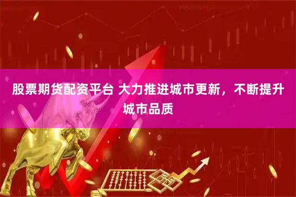 股票期货配资平台 大力推进城市更新，不断提升城市品质