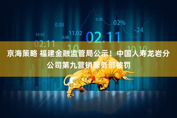 京海策略 福建金融监管局公示！中国人寿龙岩分公司第九营销服务部被罚
