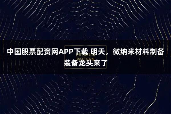 中国股票配资网APP下载 明天，微纳米材料制备装备龙头来了